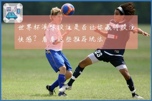 世界杯滚球投注是否让你赢得投注快感?看看这些推荐玩法