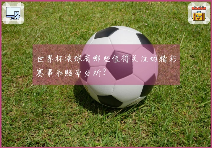 世界杯滚球有哪些值得关注的精彩赛事和赔率分析？