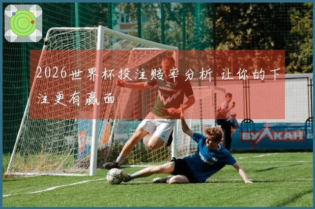 2026世界杯投注赔率分析 让你的下注更有赢面